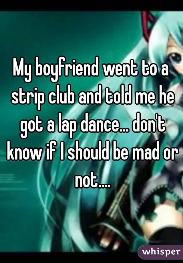 My boyfriend went to a strip club and told me he got a lap dance... don't know if I should be mad or not....