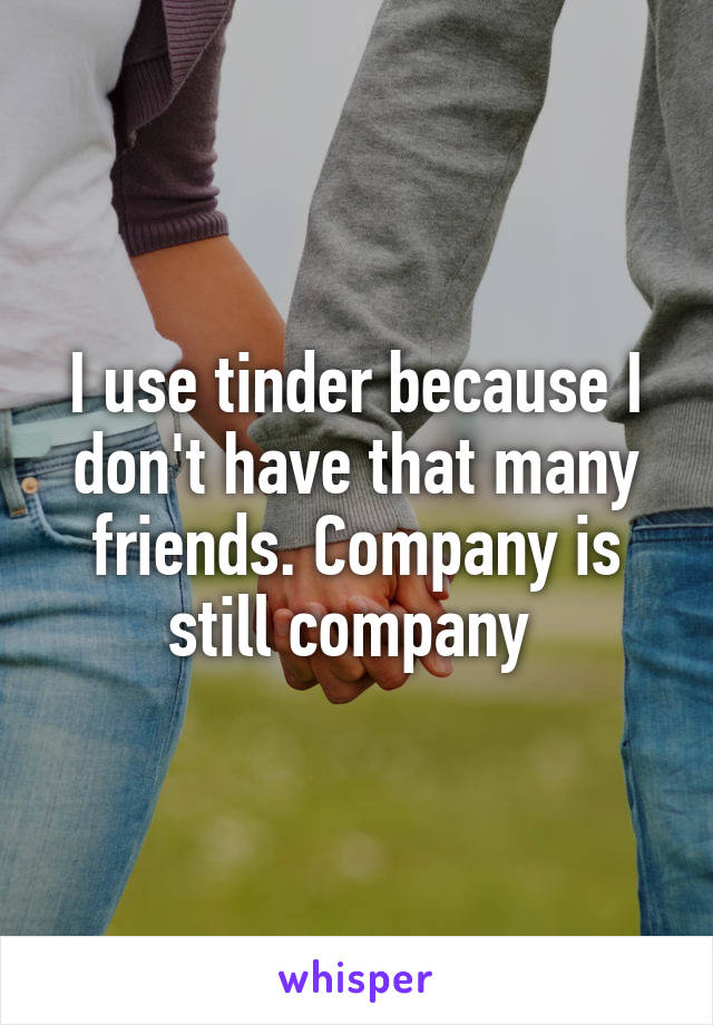 I use tinder because I don't have that many friends. Company is still company 