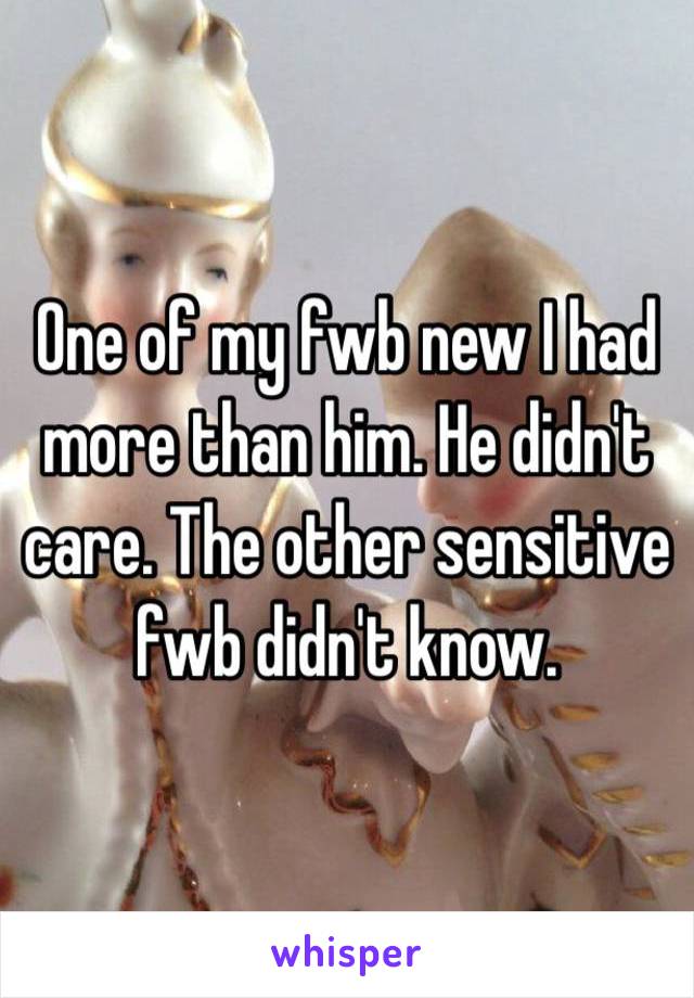 One of my fwb new I had more than him. He didn't care. The other sensitive fwb didn't know. 