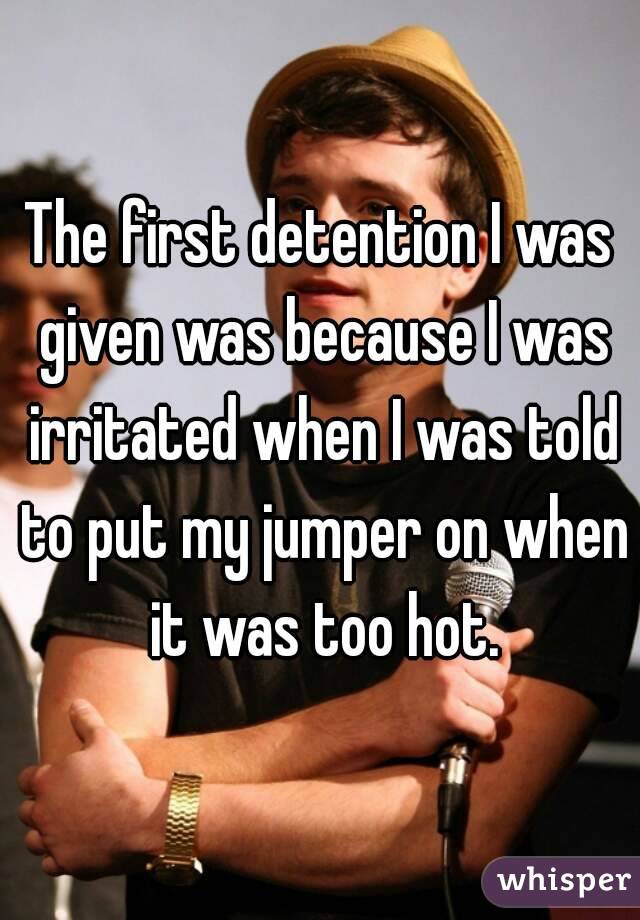The first detention I was given was because I was irritated when I was told to put my jumper on when it was too hot.
