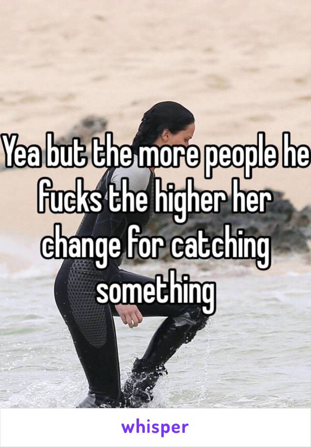 Yea but the more people he fucks the higher her change for catching something 