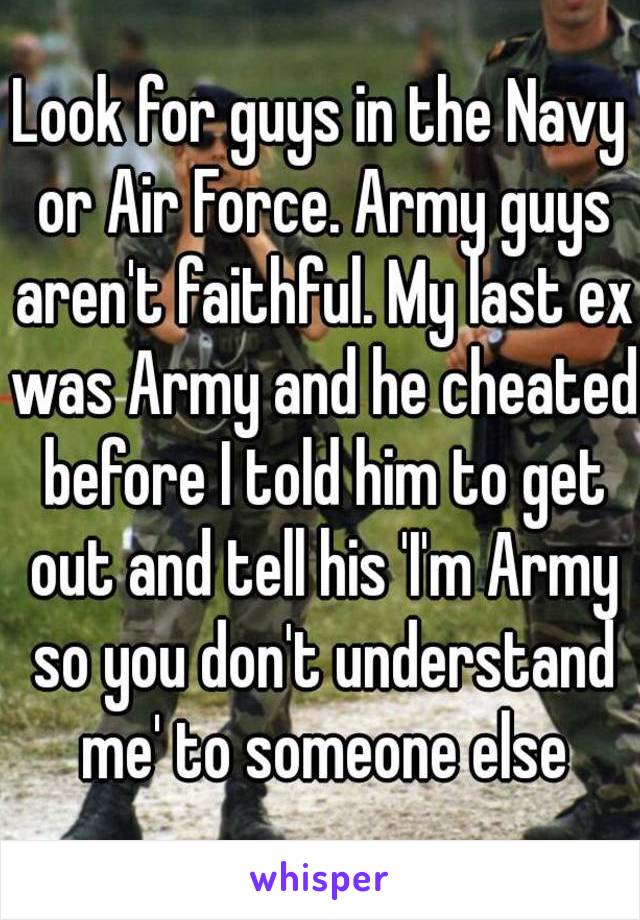 Look for guys in the Navy or Air Force. Army guys aren't faithful. My last ex was Army and he cheated before I told him to get out and tell his 'I'm Army so you don't understand me' to someone else