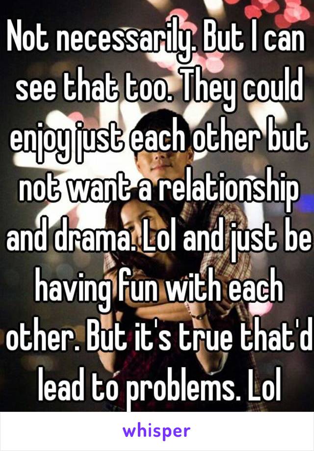 Not necessarily. But I can see that too. They could enjoy just each other but not want a relationship and drama. Lol and just be having fun with each other. But it's true that'd lead to problems. Lol