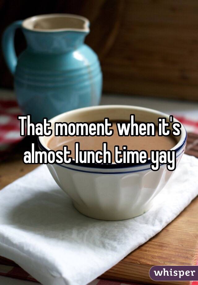 That moment when it's almost lunch time yay