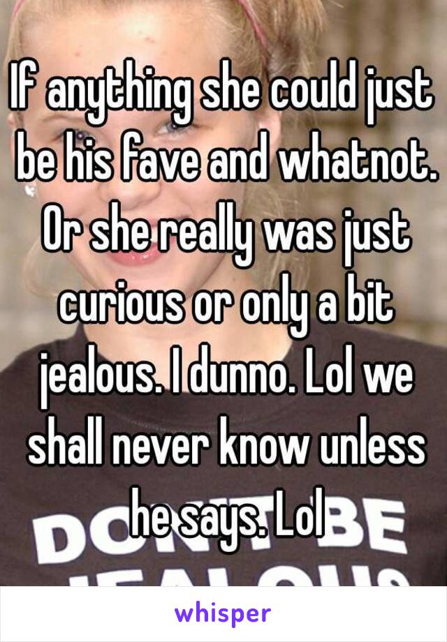 If anything she could just be his fave and whatnot. Or she really was just curious or only a bit jealous. I dunno. Lol we shall never know unless he says. Lol