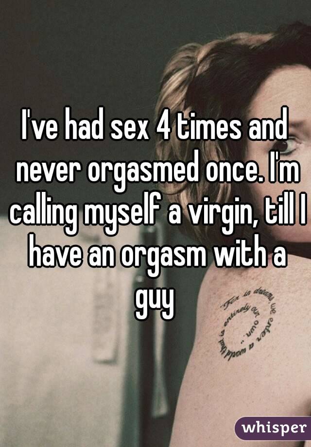 I've had sex 4 times and never orgasmed once. I'm calling myself a virgin, till I have an orgasm with a guy 