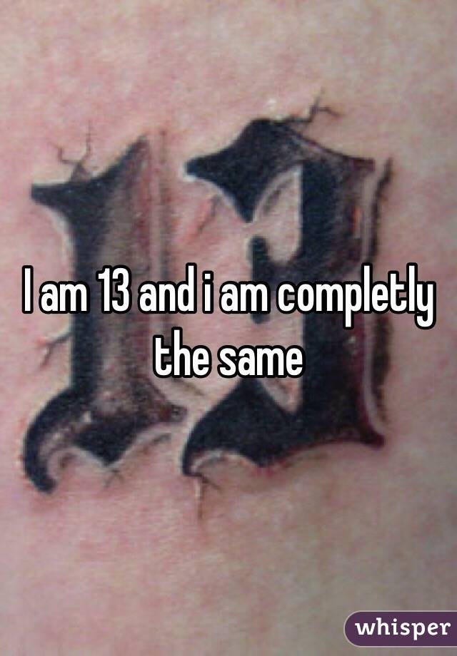 I am 13 and i am completly the same