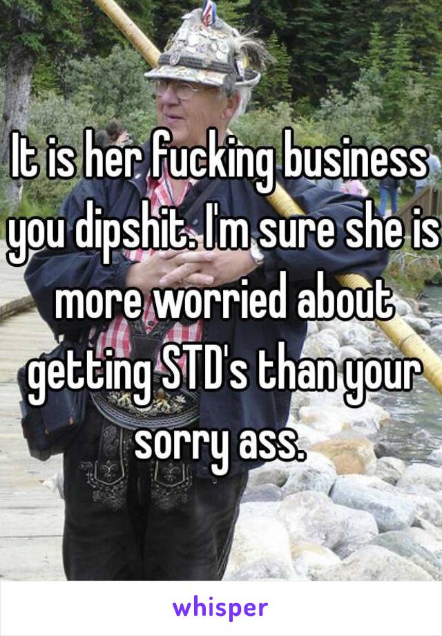 It is her fucking business you dipshit. I'm sure she is more worried about getting STD's than your sorry ass. 