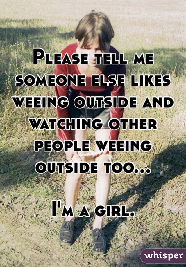 Please tell me someone else likes weeing outside and watching other people weeing outside too... 

I'm a girl.