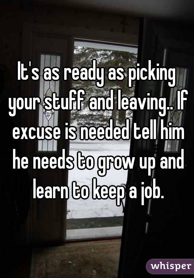 It's as ready as picking your stuff and leaving.. If excuse is needed tell him he needs to grow up and learn to keep a job.