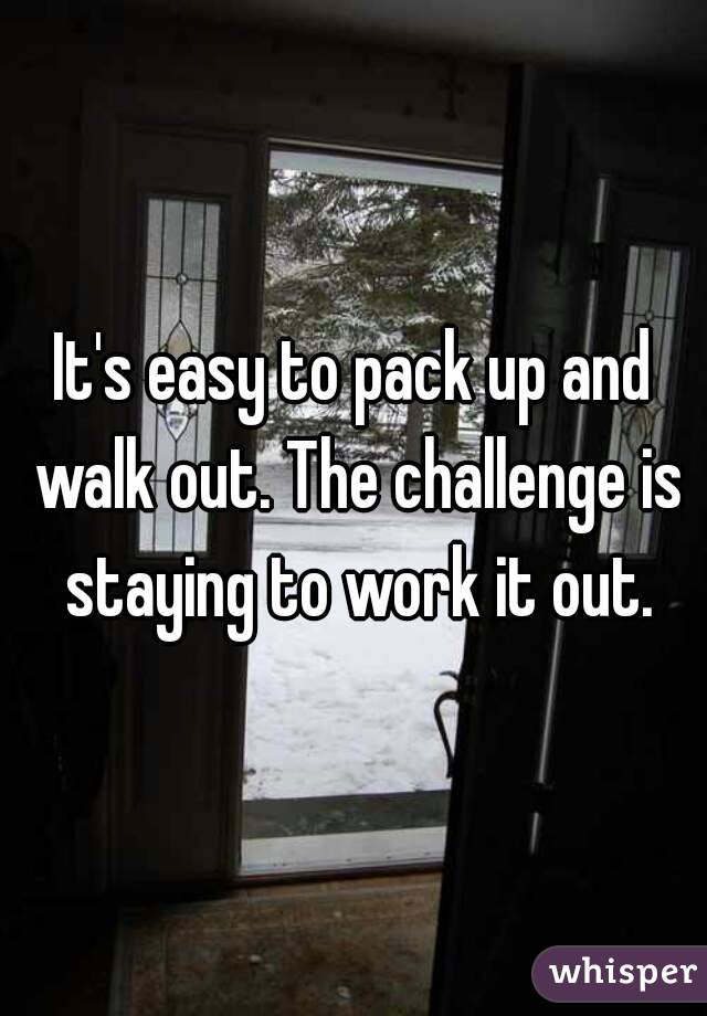 It's easy to pack up and walk out. The challenge is staying to work it out.