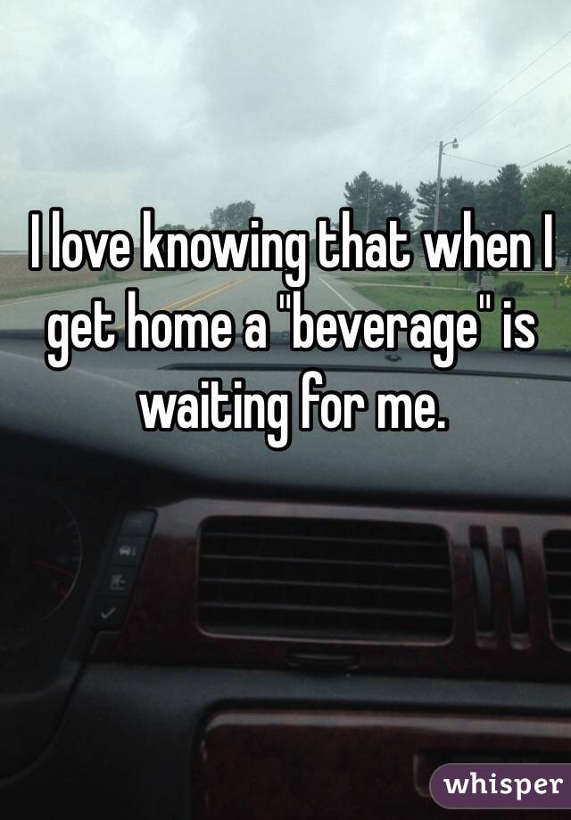 I love knowing that when I get home a "beverage" is waiting for me.