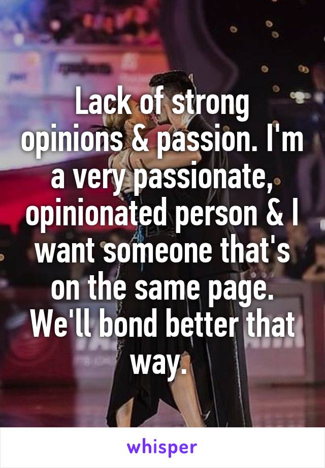 Lack of strong opinions & passion. I'm a very passionate, opinionated person & I want someone that's on the same page. We'll bond better that way. 