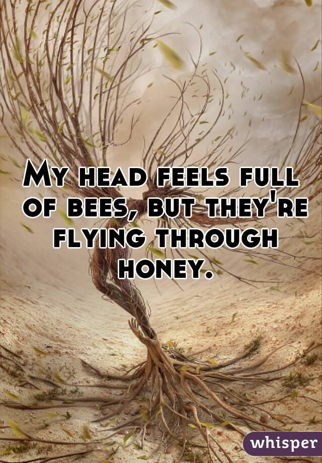 My head feels full of bees, but they're flying through honey.