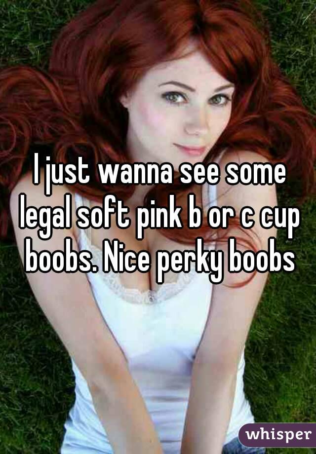 I just wanna see some legal soft pink b or c cup boobs. Nice perky
