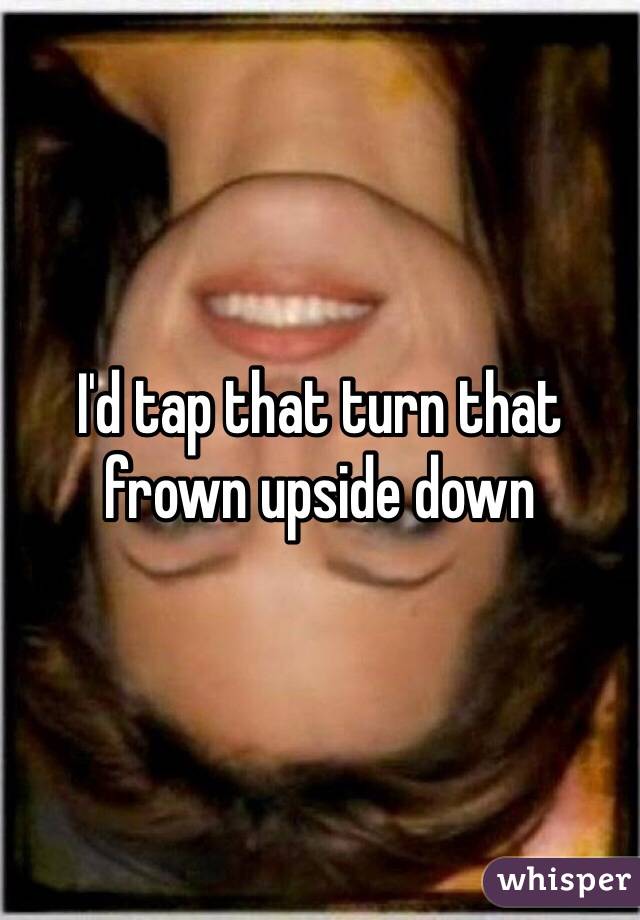 I'd tap that turn that frown upside down 