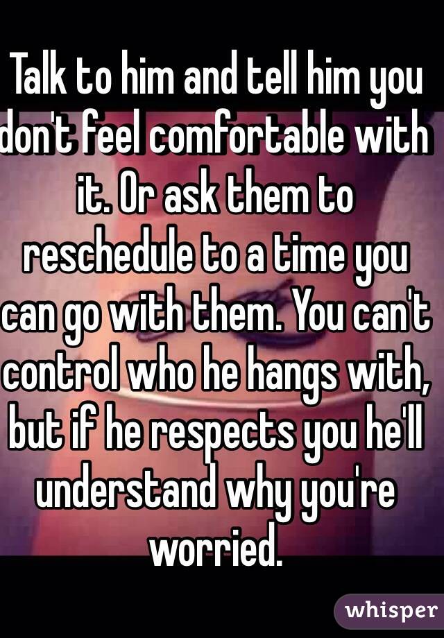 Talk to him and tell him you don't feel comfortable with it. Or ask them to reschedule to a time you can go with them. You can't control who he hangs with, but if he respects you he'll understand why you're worried.