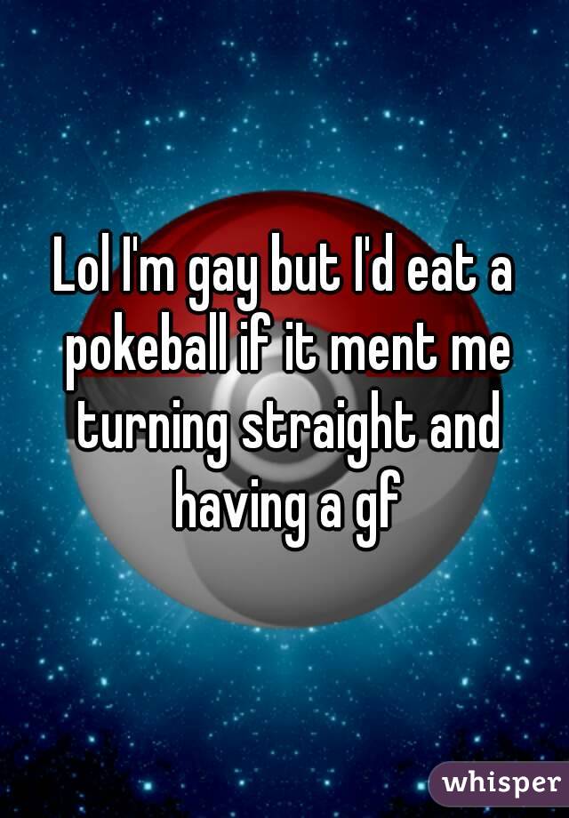 Lol I'm gay but I'd eat a pokeball if it ment me turning straight and having a gf