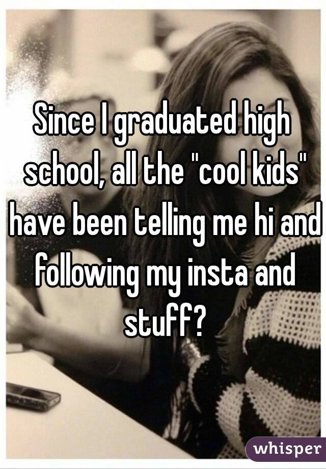 Since I graduated high school, all the "cool kids" have been telling me hi and following my insta and stuff?