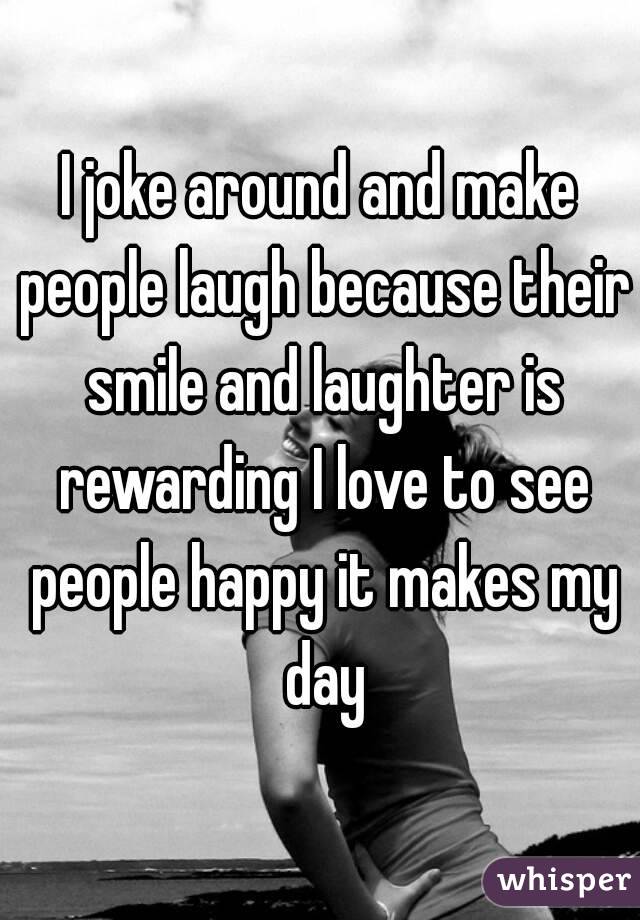 I joke around and make people laugh because their smile and laughter is rewarding I love to see people happy it makes my day