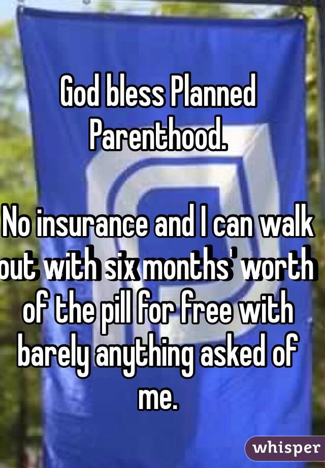 God bless Planned Parenthood.

No insurance and I can walk out with six months' worth of the pill for free with barely anything asked of me.