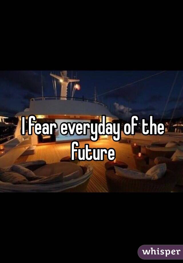 I fear everyday of the future