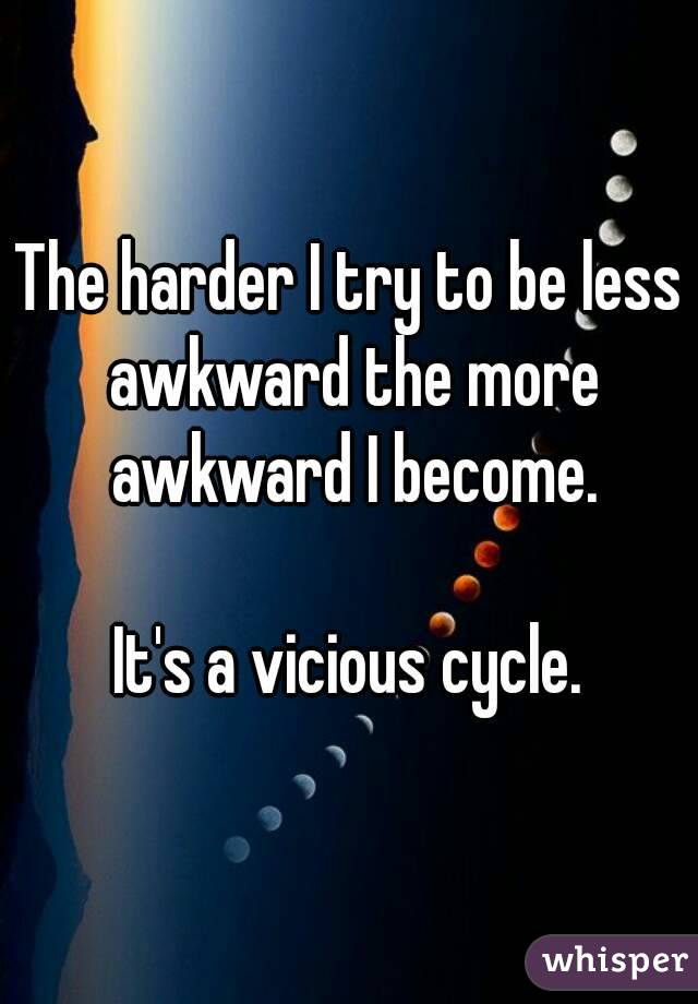The harder I try to be less awkward the more awkward I become.

It's a vicious cycle.