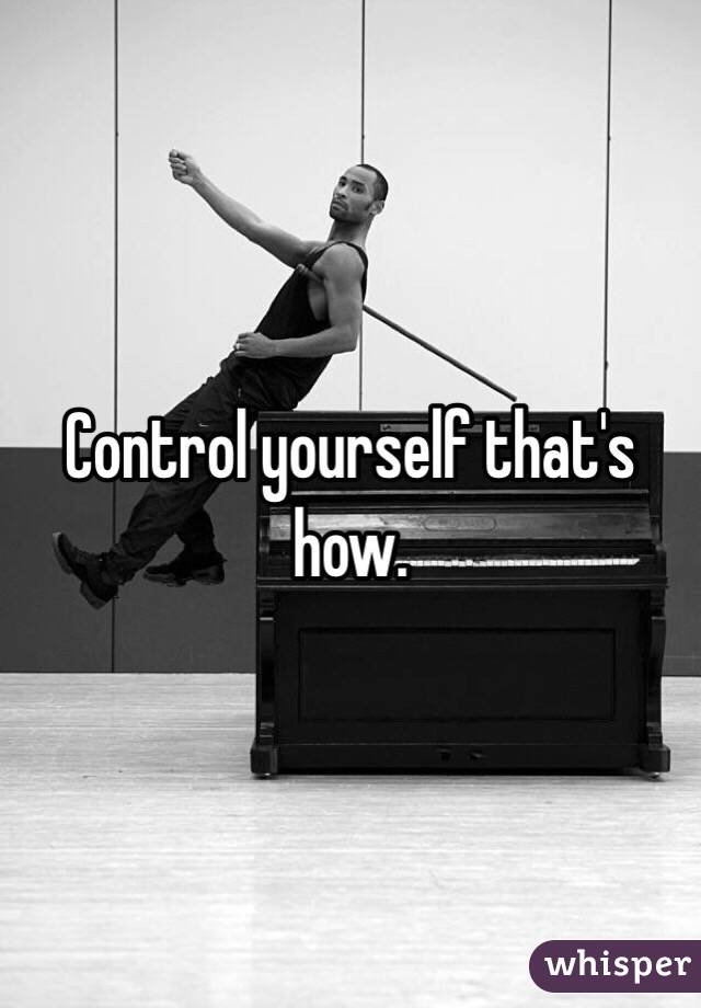 Control yourself that's how. 