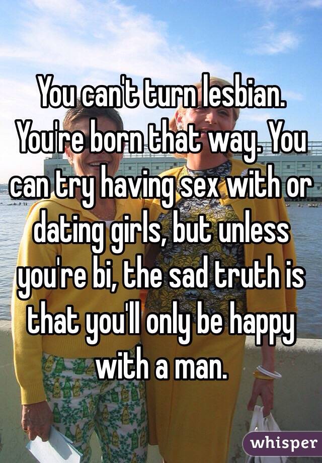 You can't turn lesbian. You're born that way. You can try having sex with or dating girls, but unless you're bi, the sad truth is that you'll only be happy with a man.