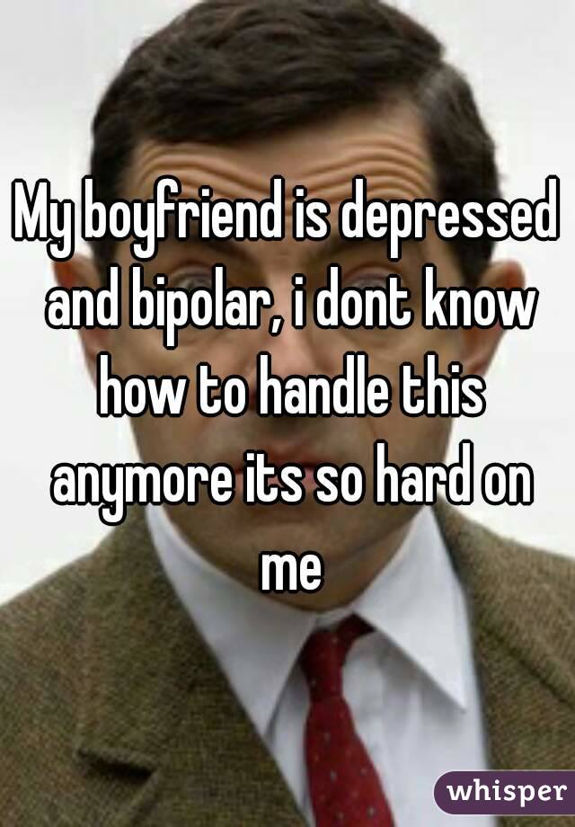 My boyfriend is depressed and bipolar, i dont know how to handle this anymore its so hard on me