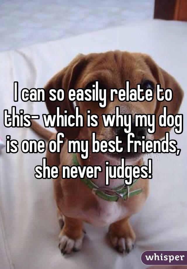 I can so easily relate to this- which is why my dog is one of my best friends, she never judges!