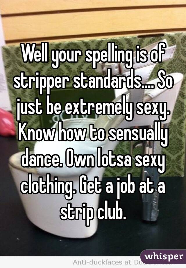 Well your spelling is of stripper standards.... So just be extremely sexy. Know how to sensually dance. Own lotsa sexy clothing. Get a job at a strip club.