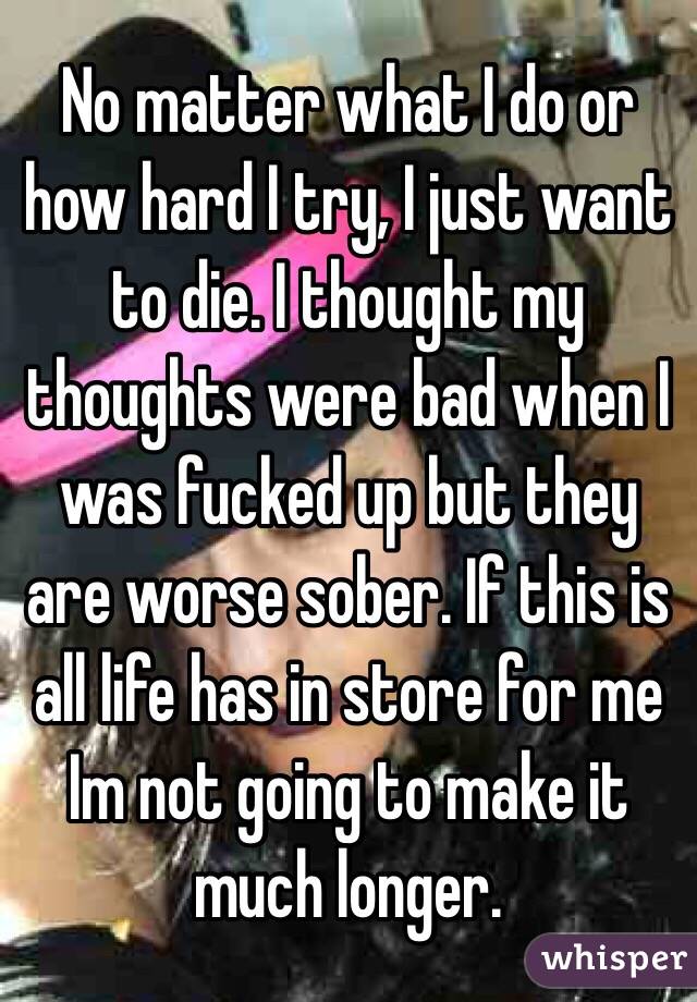 No matter what I do or how hard I try, I just want to die. I thought my thoughts were bad when I was fucked up but they are worse sober. If this is all life has in store for me Im not going to make it much longer. 