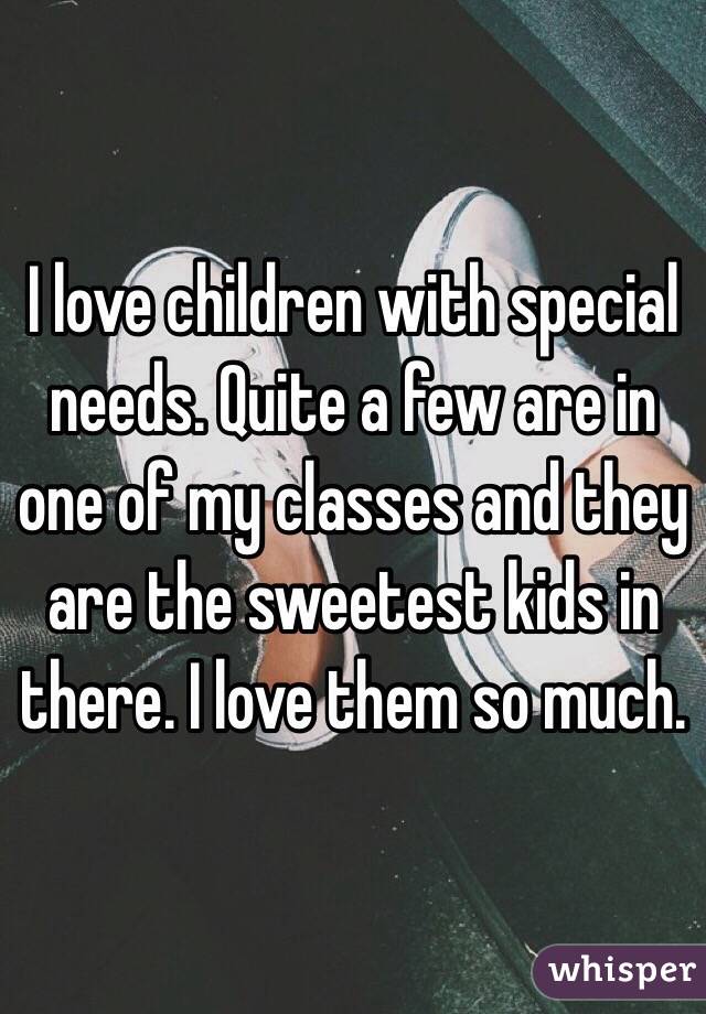 I love children with special needs. Quite a few are in one of my classes and they are the sweetest kids in there. I love them so much.