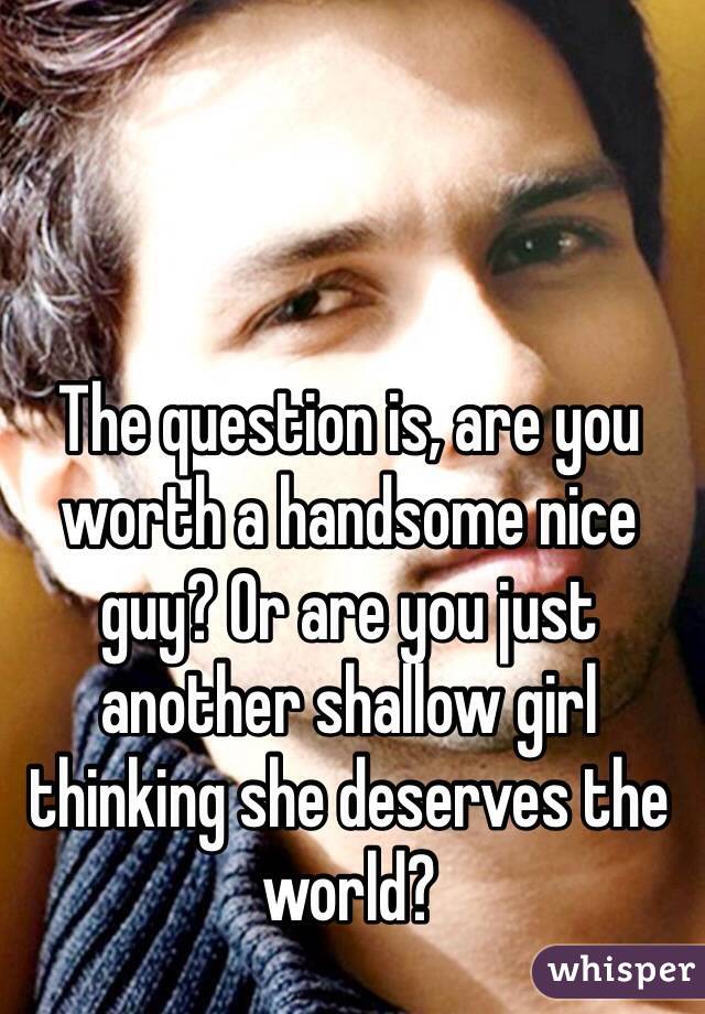 The question is, are you worth a handsome nice guy? Or are you just another shallow girl thinking she deserves the world?