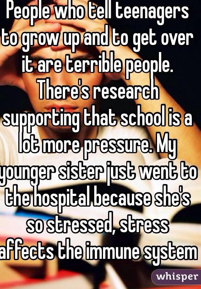 People who tell teenagers to grow up and to get over it are terrible people. There's research supporting that school is a lot more pressure. My younger sister just went to the hospital because she's so stressed, stress affects the immune system