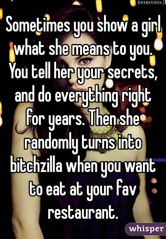 Sometimes you show a girl what she means to you. You tell her your secrets, and do everything right for years. Then she randomly turns into bitchzilla when you want to eat at your fav restaurant.