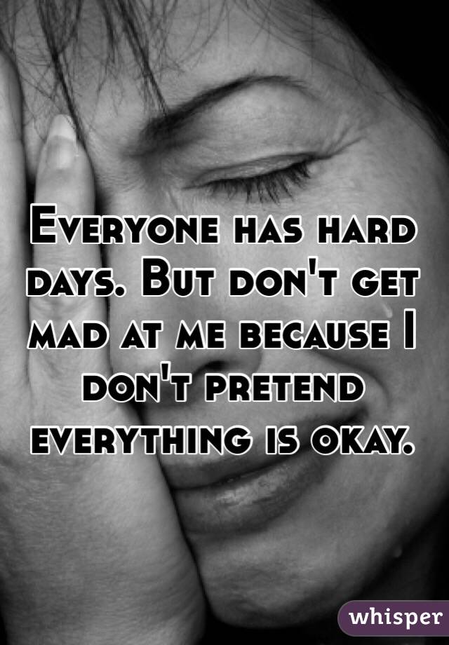 Everyone has hard days. But don't get mad at me because I don't pretend everything is okay. 