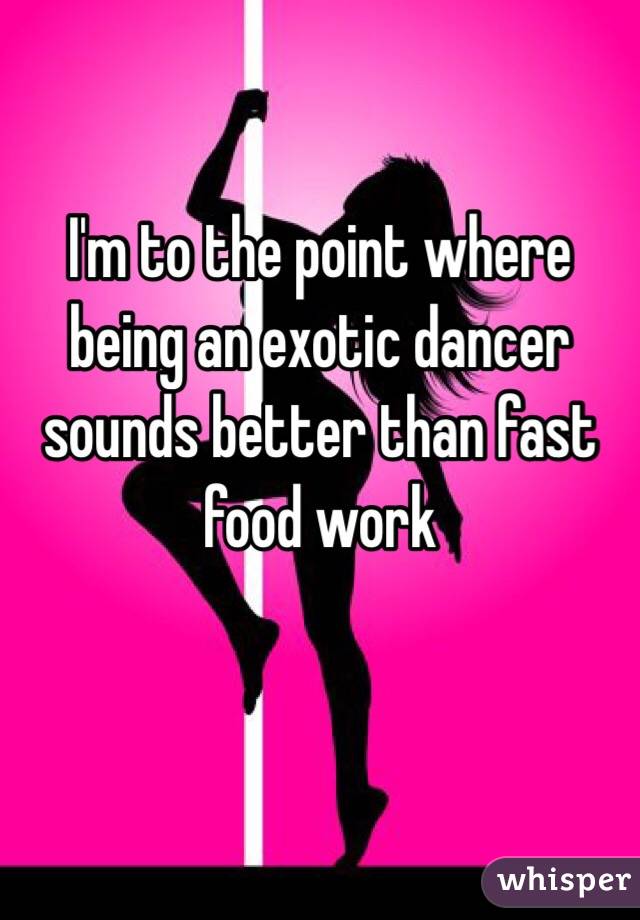 I'm to the point where being an exotic dancer sounds better than fast food work