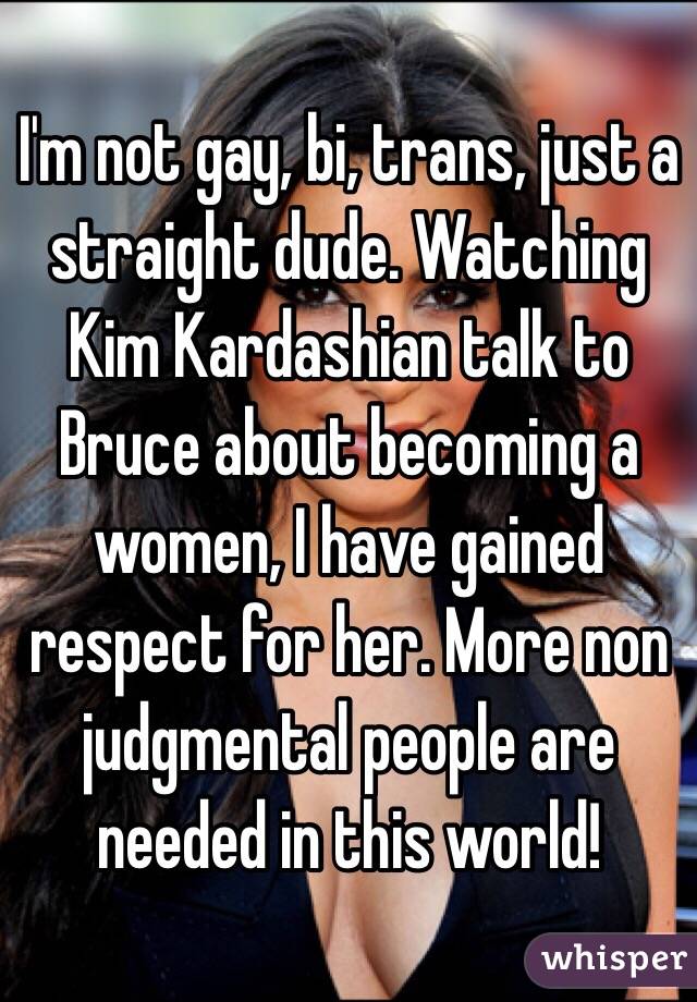I'm not gay, bi, trans, just a straight dude. Watching Kim Kardashian talk to Bruce about becoming a women, I have gained respect for her. More non judgmental people are needed in this world!