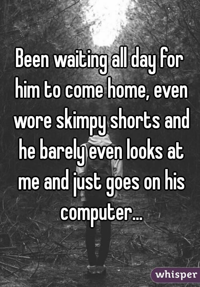 Been waiting all day for him to come home, even wore skimpy shorts and he barely even looks at me and just goes on his computer...