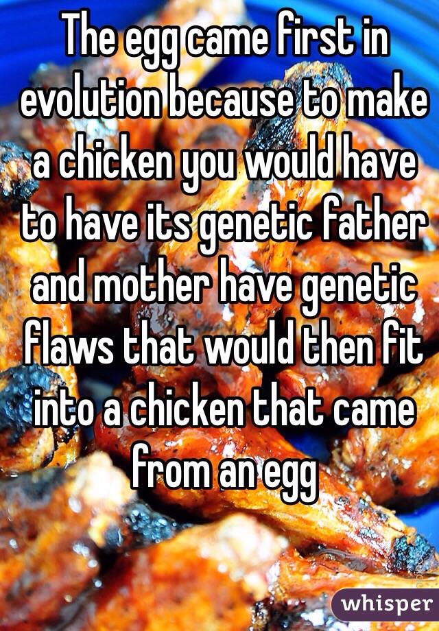 The egg came first in evolution because to make a chicken you would have to have its genetic father and mother have genetic flaws that would then fit into a chicken that came from an egg  