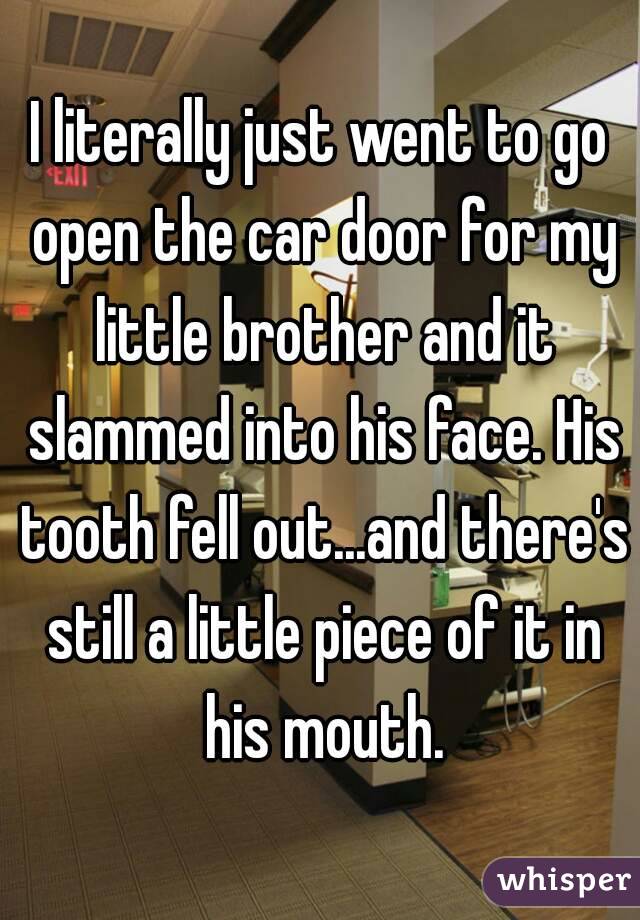 I literally just went to go open the car door for my little brother and it slammed into his face. His tooth fell out...and there's still a little piece of it in his mouth.