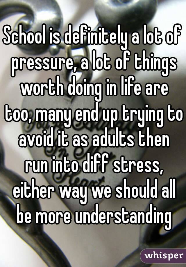 School is definitely a lot of pressure, a lot of things worth doing in life are too, many end up trying to avoid it as adults then run into diff stress, either way we should all be more understanding