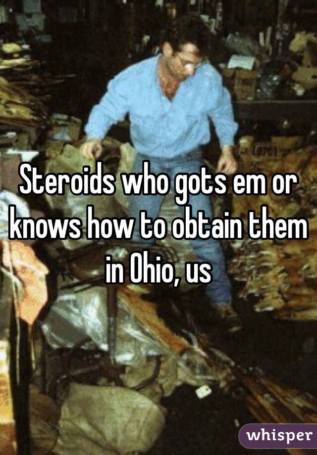Steroids who gots em or knows how to obtain them in Ohio, us