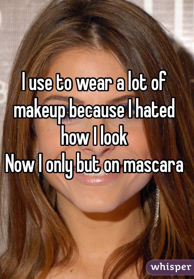 I use to wear a lot of makeup because I hated how I look
Now I only but on mascara