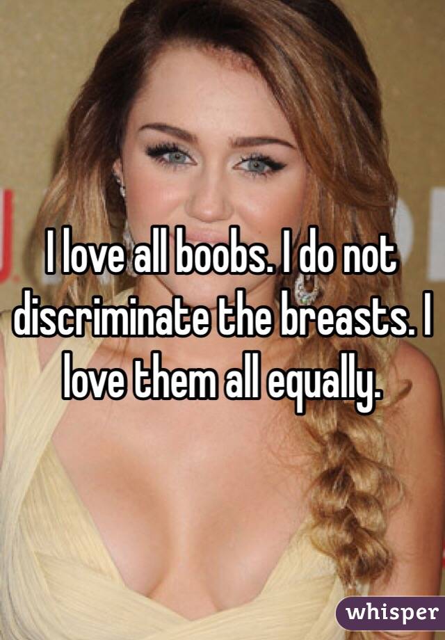 I love all boobs. I do not discriminate the breasts. I love them all equally. 