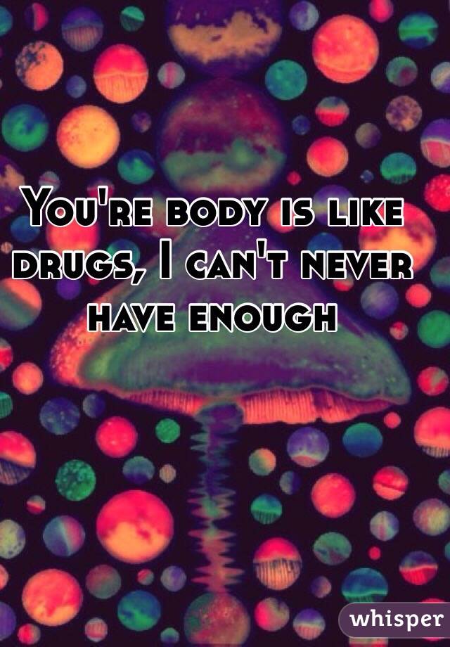 You're body is like drugs, I can't never have enough 
