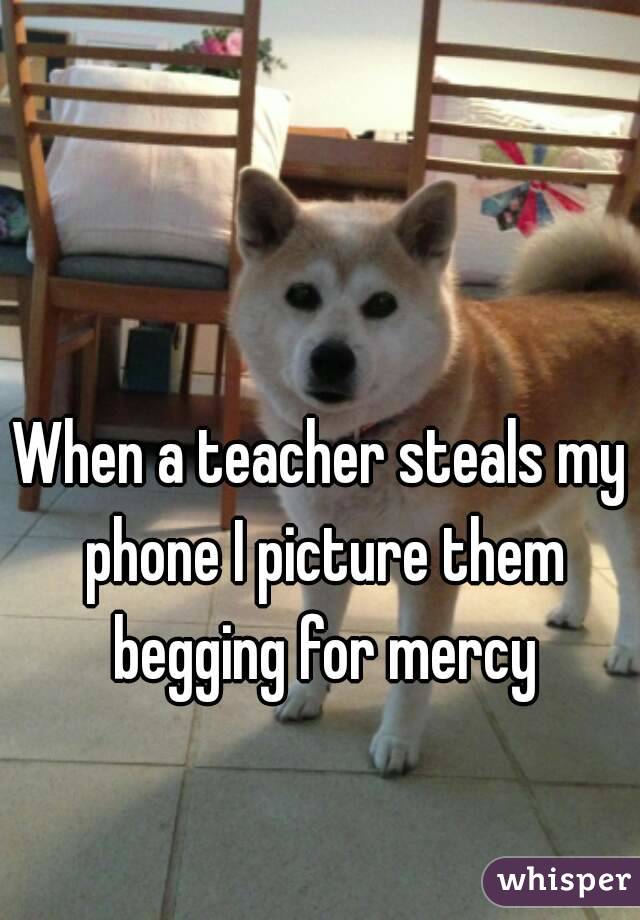 When a teacher steals my phone I picture them begging for mercy