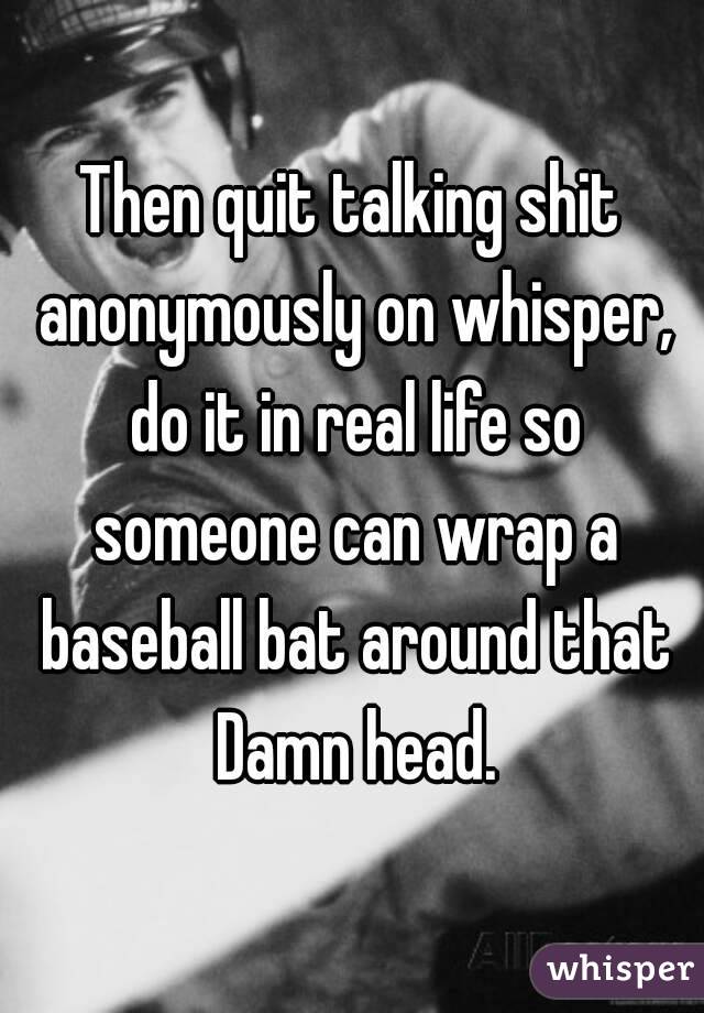 Then quit talking shit anonymously on whisper, do it in real life so someone can wrap a baseball bat around that Damn head.
